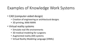 Examples of Knowledge Work Systems
• CAD (computer-aided design)
• Creation of engineering or architectural designs
• 3D printing, MAX-MAYA
• Virtual reality systems
• Simulate real-life environments
• 3D medical modeling for surgeons
• Augmented reality (AR) systems
• Virtual Reality Modeling Language (VRML)
 