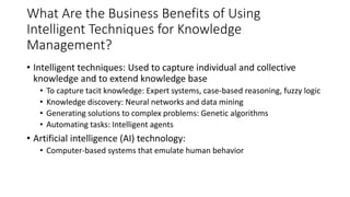 What Are the Business Benefits of Using
Intelligent Techniques for Knowledge
Management?
• Intelligent techniques: Used to capture individual and collective
knowledge and to extend knowledge base
• To capture tacit knowledge: Expert systems, case-based reasoning, fuzzy logic
• Knowledge discovery: Neural networks and data mining
• Generating solutions to complex problems: Genetic algorithms
• Automating tasks: Intelligent agents
• Artificial intelligence (AI) technology:
• Computer-based systems that emulate human behavior
 