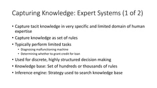 Capturing Knowledge: Expert Systems (1 of 2)
• Capture tacit knowledge in very specific and limited domain of human
expertise
• Capture knowledge as set of rules
• Typically perform limited tasks
• Diagnosing malfunctioning machine
• Determining whether to grant credit for loan
• Used for discrete, highly structured decision making
• Knowledge base: Set of hundreds or thousands of rules
• Inference engine: Strategy used to search knowledge base
 