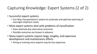 Capturing Knowledge: Expert Systems (2 of 2)
• Successful expert systems
• Con-Way Transportation’s system to automate and optimize planning of
overnight shipment routes
• Most expert systems deal with problems of classification
• Have relatively few alternative outcomes
• Possible outcomes are known in advance
• Many expert systems require large, lengthy, and expensive
development and maintenance efforts
• Hiring or training more experts may be less expensive
 