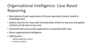 Organizational Intelligence: Case-Based
Reasoning
• Descriptions of past experiences of human specialists (cases), stored in
knowledge base
• System searches for cases with characteristics similar to new one and applies
solutions of old case to new case
• Successful and unsuccessful applications are grouped with case
• Stores organizational intelligence
• CBR found in:
• Medical diagnostic systems
• Customer support
 