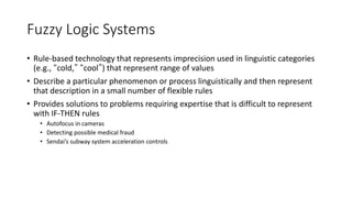 Fuzzy Logic Systems
• Rule-based technology that represents imprecision used in linguistic categories
(e.g., “cold,” “cool”) that represent range of values
• Describe a particular phenomenon or process linguistically and then represent
that description in a small number of flexible rules
• Provides solutions to problems requiring expertise that is difficult to represent
with IF-THEN rules
• Autofocus in cameras
• Detecting possible medical fraud
• Sendai’s subway system acceleration controls
 