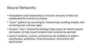Neural Networks
• Find patterns and relationships in massive amounts of data too
complicated for humans to analyze
• “Learn” patterns by searching for relationships, building models, and
correcting over and over again
• Humans “train” network by feeding it data inputs for which outputs
are known, to help neural network learn solution by example
• Used in medicine, science, and business for problems in pattern
classification, prediction, financial analysis, and control and
optimization
 