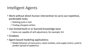 Intelligent Agents
• Work without direct human intervention to carry out repetitive,
predictable tasks
• Deleting junk e-mail
• Finding cheapest airfare
• Use limited built-in or learned knowledge base
• Some are capable of self-adjustment, for example: Siri
• Chatbots
• Agent-based modeling applications:
• Model behavior of consumers, stock markets, and supply chains; used to
predict spread of epidemics
 
