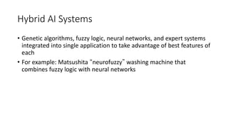 Hybrid AI Systems
• Genetic algorithms, fuzzy logic, neural networks, and expert systems
integrated into single application to take advantage of best features of
each
• For example: Matsushita “neurofuzzy” washing machine that
combines fuzzy logic with neural networks
 