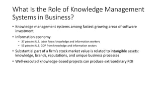 What Is the Role of Knowledge Management
Systems in Business?
• Knowledge management systems among fastest growing areas of software
investment
• Information economy
• 37 percent U.S. labor force: knowledge and information workers
• 55 percent U.S. GDP from knowledge and information sectors
• Substantial part of a firm’s stock market value is related to intangible assets:
knowledge, brands, reputations, and unique business processes
• Well-executed knowledge-based projects can produce extraordinary ROI
 