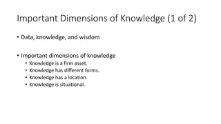 Important Dimensions of Knowledge (1 of 2)
• Data, knowledge, and wisdom
• Important dimensions of knowledge
• Knowledge is a firm asset.
• Knowledge has different forms.
• Knowledge has a location.
• Knowledge is situational.
 
