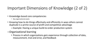 Important Dimensions of Knowledge (2 of 2)
• Knowledge-based core competencies
• Key organizational assets
• Knowing how to do things effectively and efficiently in ways others cannot
duplicate is a prime source of profit and competitive advantage
– Example: Having a unique build-to-order production system
–Organizational learning
• Process in which organizations gain experience through collection of data,
measurement, trial and error, and feedback
 