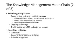 The Knowledge Management Value Chain (2
of 3)
• Knowledge acquisition
• Documenting tacit and explicit knowledge
• Storing documents, reports, presentations, best practices
• Unstructured documents (e.g., e-mails)
• Developing online expert networks
• Creating knowledge
• Tracking data from TPS and external sources
• Knowledge storage
• Databases
• Document management systems
• Role of management
 