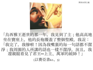 開到水深之處
「烏西雅王逝世的那一年，我見到了主；他高高地
坐在寶座上，他的長袍覆蓋了整個聖殿。我說：
「我完了，我慘啦！因為我嘴裏的每一句話都不潔
淨；我周圍的人所講的話也一樣不潔淨。況且，我
還親眼看見了君王─上主、萬軍的統帥！」
(以賽亞書6:1、5)
 