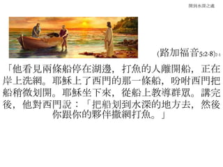 開到水深之處
(路加福音5:2-8)2-1
「他看見兩條船停在湖邊，打魚的人離開船，正在
岸上洗網。耶穌上了西門的那一條船，吩咐西門把
船稍微划開。耶穌坐下來，從船上教導群眾。講完
後，他對西門說：「把船划到水深的地方去，然後
你跟你的夥伴撒網打魚。」
 