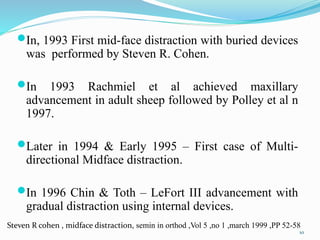 In, 1993 First mid-face distraction with buried devices
was performed by Steven R. Cohen.
In 1993 Rachmiel et al achieved maxillary
advancement in adult sheep followed by Polley et al n
1997.
Later in 1994 & Early 1995 – First case of Multi-
directional Midface distraction.
In 1996 Chin & Toth – LeFort III advancement with
gradual distraction using internal devices.
10
Steven R cohen , midface distraction, semin in orthod ,Vol 5 ,no 1 ,march 1999 ,PP 52-58
 