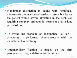  Mandibular distraction in adults with hemifacial
microsomia produces good aesthetic results but leaves
the patient with a severe alteration in the occlusion
requiring complex orthodontic treatment over a long
period of time.
 To avoid this problem, an incomplete Le Fort I
osteotomy is performed simultaneously with the
mandibular Corticotomy.
 Intermaxillary fixation is placed on the fifth
postoperative day, and distraction is initiated.
103
 