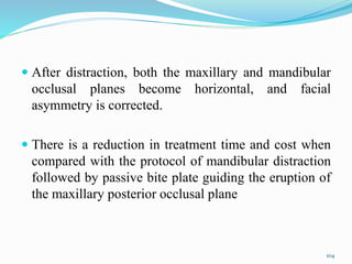  After distraction, both the maxillary and mandibular
occlusal planes become horizontal, and facial
asymmetry is corrected.
 There is a reduction in treatment time and cost when
compared with the protocol of mandibular distraction
followed by passive bite plate guiding the eruption of
the maxillary posterior occlusal plane
104
 