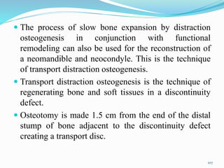  The process of slow bone expansion by distraction
osteogenesis in conjunction with functional
remodeling can also be used for the reconstruction of
a neomandible and neocondyle. This is the technique
of transport distraction osteogenesis.
 Transport distraction osteogenesis is the technique of
regenerating bone and soft tissues in a discontinuity
defect.
 Osteotomy is made 1.5 cm from the end of the distal
stump of bone adjacent to the discontinuity defect
creating a transport disc.
107
 
