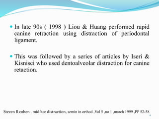  In late 90s ( 1998 ) Liou & Huang performed rapid
canine retraction using distraction of periodontal
ligament.
 This was followed by a series of articles by Iseri &
Kisnisci who used dentoalveolar distraction for canine
retaction.
11
Steven R cohen , midface distraction, semin in orthod ,Vol 5 ,no 1 ,march 1999 ,PP 52-58
 