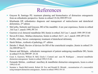 References
 Grayson B, Santiago PE: treatment planning and biomechanics of distraction osteogenesis
from an orthodontic perspective. Semin in orthod 5:9-24,1999 PP 9-24
 Kharbanda OP, orthodontics diagnosis and management of malocclusion and dentofacial
deformities, 2nd edition
 McCarthy, Stelnicki and Grayson, DO of the mandible: A ten year experience, Semin in orthod
,Vol 5,no 1 ,march 1999, PP 3-8
 Guerrero et al, Intraoral mandibular DO, Semin in orthod ,Vol 5,no 1 ,march 1999: PP 35-40
 Steven R Cohen , Midface distraction, Semin in orthod ,Vol 5 , no 1 ,march 1999 ,PP 52-58
 Proffit, white, Sarver: contemporary treatment of dentofacial deformity
 Harsh Mohan , textbook of pathology, 6th edition
 Deirdre J. Maull, Review of devices for DO of the craniofacial complex ,Semin in orthod 5:9-
24,1999 PP 64-73
 Hanson and Melugin, orthodontic management of patient undergoing mandibular DO, Semin
in orthod 5:9-24,1999 PP 25-34
 Cesar A. Guerrero, William H. Bell, Gisela I. Contasti and aura M. Rodriguez , intraoral mandibular
distraction osteogenesis Semin in orthod 1999;5:35-40.
 Fernando Molina , combined maxillary & mandibular distraction osteogenesis, Semin in orthod
1999;5:41-45.
 Suzanne u. Stucki-McCormick, Robert M. Fox and Ronald D. Mizrahi , reconstruction of a neocondyle
using transport distraction osteogenesis , Semin in orthod 1999;5:59- 63.
113
 