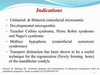Indications
• Unilateral & Bilateral craniofacial microsomia
• Developmental micrognathia
• Treacher Collins syndrome, Pierre Robin syndrome
and Nager's syndrome
• Midface hypoplasia (craniofacial synostosis
syndromes)
• Transport distraction has been shown to be a useful
technique for the regeneration (Newly forming bone)
of the mandibular condyle
12
Grayson B, Santiago PE: Treatment planning and biomechanics of distraction osteogenesis from an
orthodontic perspective. Semin in orthod 5:9-24,1999 PP 9-24
 