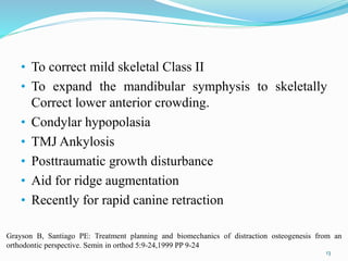 • To correct mild skeletal Class II
• To expand the mandibular symphysis to skeletally
Correct lower anterior crowding.
• Condylar hypopolasia
• TMJ Ankylosis
• Posttraumatic growth disturbance
• Aid for ridge augmentation
• Recently for rapid canine retraction
13
Grayson B, Santiago PE: Treatment planning and biomechanics of distraction osteogenesis from an
orthodontic perspective. Semin in orthod 5:9-24,1999 PP 9-24
 