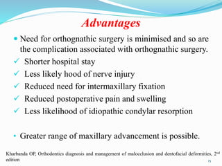 Advantages
 Need for orthognathic surgery is minimised and so are
the complication associated with orthognathic surgery.
 Shorter hospital stay
 Less likely hood of nerve injury
 Reduced need for intermaxillary fixation
 Reduced postoperative pain and swelling
 Less likelihood of idiopathic condylar resorption
• Greater range of maxillary advancement is possible.
15
Kharbanda OP, Orthodontics diagnosis and management of malocclusion and dentofacial deformities, 2nd
edition
 