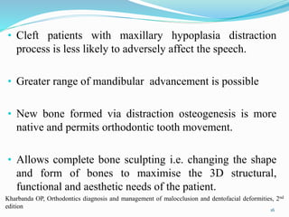 • Cleft patients with maxillary hypoplasia distraction
process is less likely to adversely affect the speech.
• Greater range of mandibular advancement is possible
• New bone formed via distraction osteogenesis is more
native and permits orthodontic tooth movement.
• Allows complete bone sculpting i.e. changing the shape
and form of bones to maximise the 3D structural,
functional and aesthetic needs of the patient.
16
Kharbanda OP, Orthodontics diagnosis and management of malocclusion and dentofacial deformities, 2nd
edition
 