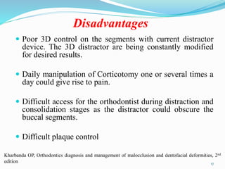 Disadvantages
 Poor 3D control on the segments with current distractor
device. The 3D distractor are being constantly modified
for desired results.
 Daily manipulation of Corticotomy one or several times a
day could give rise to pain.
 Difficult access for the orthodontist during distraction and
consolidation stages as the distractor could obscure the
buccal segments.
 Difficult plaque control
17
Kharbanda OP, Orthodontics diagnosis and management of malocclusion and dentofacial deformities, 2nd
edition
 