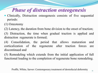 Phase of distraction osteogenesis
 Clinically, Distraction osteogenesis consists of five sequential
periods:
(1) Osteotomy
(2) Latency, the duration from bone division to the onset of traction;
(3) Distraction, the time when gradual traction is applied and
distraction regenerate is formed;
(4) Consolidation, the period that allows maturation and
corticalization of the regenerate after traction forces are
discontinued and
(5) Remodeling which extends from the initial application of full
functional loading to the completion of regenerate bone remodeling.
21
Proffit, White, Sarver: Contemporary treatment of dentofacial deformity
 