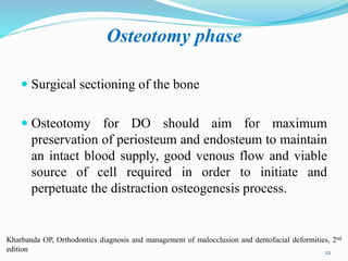Osteotomy phase
 Surgical sectioning of the bone
 Osteotomy for DO should aim for maximum
preservation of periosteum and endosteum to maintain
an intact blood supply, good venous flow and viable
source of cell required in order to initiate and
perpetuate the distraction osteogenesis process.
22
Kharbanda OP, Orthodontics diagnosis and management of malocclusion and dentofacial deformities, 2nd
edition
 