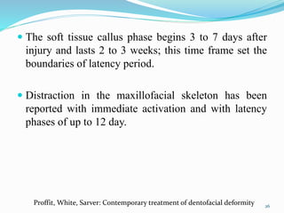  The soft tissue callus phase begins 3 to 7 days after
injury and lasts 2 to 3 weeks; this time frame set the
boundaries of latency period.
 Distraction in the maxillofacial skeleton has been
reported with immediate activation and with latency
phases of up to 12 day.
26
Proffit, White, Sarver: Contemporary treatment of dentofacial deformity
 