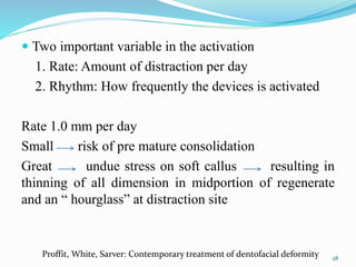  Two important variable in the activation
1. Rate: Amount of distraction per day
2. Rhythm: How frequently the devices is activated
Rate 1.0 mm per day
Small risk of pre mature consolidation
Great undue stress on soft callus resulting in
thinning of all dimension in midportion of regenerate
and an “ hourglass” at distraction site
28
Proffit, White, Sarver: Contemporary treatment of dentofacial deformity
 