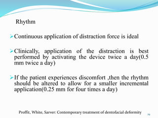 Rhythm
Continuous application of distraction force is ideal
Clinically, application of the distraction is best
performed by activating the device twice a day(0.5
mm twice a day)
If the patient experiences discomfort ,then the rhythm
should be altered to allow for a smaller incremental
application(0.25 mm for four times a day)
29
Proffit, White, Sarver: Contemporary treatment of dentofacial deformity
 
