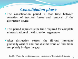 Consolidation phase
 The consolidation period is that time between
cessation of traction forces and removal of the
distraction device.
 This period represents the time required for complete
mineralization of the distraction regenerate.
 After distraction ceases, the fibrous interzone
gradually ossifies and one distinct zone of fiber bone
completely bridges the gap.
31
Proffit, White, Sarver: Contemporary treatment of dentofacial deformity
 