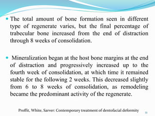  The total amount of bone formation seen in different
type of regenerate varies, but the final percentage of
trabecular bone increased from the end of distraction
through 8 weeks of consolidation.
 Mineralization began at the host bone margins at the end
of distraction and progressively increased up to the
fourth week of consolidation, at which time it remained
stable for the following 2 weeks. This decreased slightly
from 6 to 8 weeks of consolidation, as remodeling
became the predominant activity of the regenerate.
33
Proffit, White, Sarver: Contemporary treatment of dentofacial deformity
 