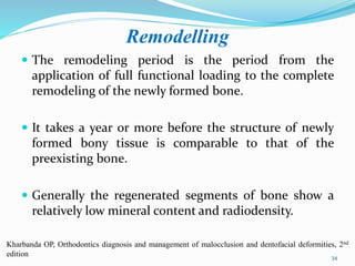 Remodelling
 The remodeling period is the period from the
application of full functional loading to the complete
remodeling of the newly formed bone.
 It takes a year or more before the structure of newly
formed bony tissue is comparable to that of the
preexisting bone.
 Generally the regenerated segments of bone show a
relatively low mineral content and radiodensity.
34
Kharbanda OP, Orthodontics diagnosis and management of malocclusion and dentofacial deformities, 2nd
edition
 