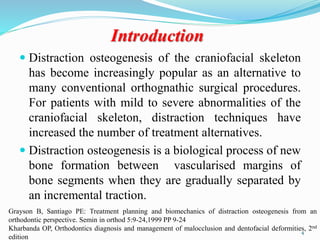 Introduction
 Distraction osteogenesis of the craniofacial skeleton
has become increasingly popular as an alternative to
many conventional orthognathic surgical procedures.
For patients with mild to severe abnormalities of the
craniofacial skeleton, distraction techniques have
increased the number of treatment alternatives.
 Distraction osteogenesis is a biological process of new
bone formation between vascularised margins of
bone segments when they are gradually separated by
an incremental traction.
Grayson B, Santiago PE: Treatment planning and biomechanics of distraction osteogenesis from an
orthodontic perspective. Semin in orthod 5:9-24,1999 PP 9-24
Kharbanda OP, Orthodontics diagnosis and management of malocclusion and dentofacial deformities, 2nd
edition
4
 