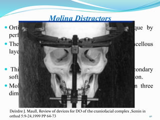 Molina Distractors
 Ortiz & Molina modified the Ilizarov technique by
performing an incomplete Corticotomy.
 They left the internal cortical plate and the cancellous
layer intact & used a semi rigid external distractor.
 This has the capability to further exploit the secondary
soft tissue expansion associated with osteodistraction.
 Molina distractors are unidirectional, changes in three
dimensions have been documented.
40
Deirdre J. Maull, Review of devices for DO of the craniofacial complex ,Semin in
orthod 5:9-24,1999 PP 64-73
 