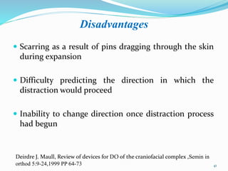Disadvantages
 Scarring as a result of pins dragging through the skin
during expansion
 Difficulty predicting the direction in which the
distraction would proceed
 Inability to change direction once distraction process
had begun
41
Deirdre J. Maull, Review of devices for DO of the craniofacial complex ,Semin in
orthod 5:9-24,1999 PP 64-73
 