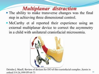 Multiplanar distraction
 The ability to make transverse changes was the final
step in achieving three dimensional control.
 McCarthy et al reported their experience using an
external multiplanar device to correct the asymmetry
in a child with unilateral craniofacial microsomia.
44
Deirdre J. Maull, Review of devices for DO of the craniofacial complex ,Semin in
orthod 5:9-24,1999 PP 64-73
 