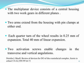  The multiplanar device consists of a central housing
with two work gears in different planes .
 Two arms extend from the housing with pin clamps at
either end.
 Each quarter turn of the wheel results in 0.25 mm of
expansion. Total 40 mm of linear expansion.
 Two activation screws enable changes in the
transverse and vertical angulations.
45
Deirdre J. Maull, Review of devices for DO of the craniofacial complex ,Semin in
orthod 5:9-24,1999 PP 64-73
 