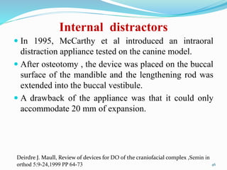 Internal distractors
 In 1995, McCarthy et al introduced an intraoral
distraction appliance tested on the canine model.
 After osteotomy , the device was placed on the buccal
surface of the mandible and the lengthening rod was
extended into the buccal vestibule.
 A drawback of the appliance was that it could only
accommodate 20 mm of expansion.
46
Deirdre J. Maull, Review of devices for DO of the craniofacial complex ,Semin in
orthod 5:9-24,1999 PP 64-73
 