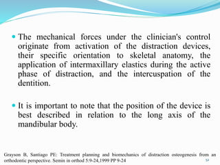  The mechanical forces under the clinician's control
originate from activation of the distraction devices,
their specific orientation to skeletal anatomy, the
application of intermaxillary elastics during the active
phase of distraction, and the intercuspation of the
dentition.
 It is important to note that the position of the device is
best described in relation to the long axis of the
mandibular body.
52
Grayson B, Santiago PE: Treatment planning and biomechanics of distraction osteogenesis from an
orthodontic perspective. Semin in orthod 5:9-24,1999 PP 9-24
 