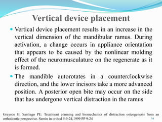 Vertical device placement
 Vertical device placement results in an increase in the
vertical dimension of the mandibular ramus. During
activation, a change occurs in appliance orientation
that appears to be caused by the nonlinear molding
effect of the neuromusculature on the regenerate as it
is formed.
 The mandible autorotates in a counterclockwise
direction, and the lower incisors take a more advanced
position. A posterior open bite may occur on the side
that has undergone vertical distraction in the ramus
54
Grayson B, Santiago PE: Treatment planning and biomechanics of distraction osteogenesis from an
orthodontic perspective. Semin in orthod 5:9-24,1999 PP 9-24
 