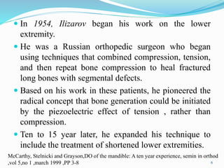  In 1954, Ilizarov began his work on the lower
extremity.
 He was a Russian orthopedic surgeon who began
using techniques that combined compression, tension,
and then repeat bone compression to heal fractured
long bones with segmental defects.
 Based on his work in these patients, he pioneered the
radical concept that bone generation could be initiated
by the piezoelectric effect of tension , rather than
compression.
 Ten to 15 year later, he expanded his technique to
include the treatment of shortened lower extremities.
McCarthy, Stelnicki and Grayson,DO of the mandible: A ten year experience, semin in orthod
,vol 5,no 1 ,march 1999 ,PP 3-8 6
 