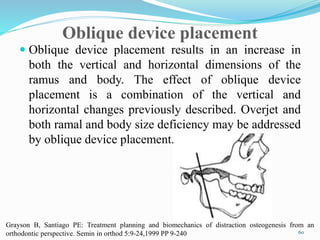 Oblique device placement
 Oblique device placement results in an increase in
both the vertical and horizontal dimensions of the
ramus and body. The effect of oblique device
placement is a combination of the vertical and
horizontal changes previously described. Overjet and
both ramal and body size deficiency may be addressed
by oblique device placement.
60
Grayson B, Santiago PE: Treatment planning and biomechanics of distraction osteogenesis from an
orthodontic perspective. Semin in orthod 5:9-24,1999 PP 9-240
 