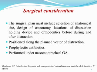 Surgical consideration
 The surgical plan must include selection of anatomical
site, design of osteotomy, locations of distraction
holding device and orthodontics before during and
after distraction.
 Positioned along the planned vector of distraction.
 Prophylactic antibiotics.
 Performed under nasoendotracheal GA.
61
Kharbanda OP, Orthodontics diagnosis and management of malocclusion and dentofacial deformities, 2nd
edition
 