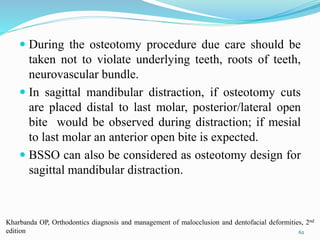  During the osteotomy procedure due care should be
taken not to violate underlying teeth, roots of teeth,
neurovascular bundle.
 In sagittal mandibular distraction, if osteotomy cuts
are placed distal to last molar, posterior/lateral open
bite would be observed during distraction; if mesial
to last molar an anterior open bite is expected.
 BSSO can also be considered as osteotomy design for
sagittal mandibular distraction.
62
Kharbanda OP, Orthodontics diagnosis and management of malocclusion and dentofacial deformities, 2nd
edition
 