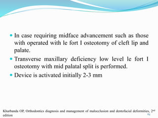  In case requiring midface advancement such as those
with operated with le fort I osteotomy of cleft lip and
palate.
 Transverse maxillary deficiency low level le fort I
osteotomy with mid palatal split is performed.
 Device is activated initially 2-3 mm
63
Kharbanda OP, Orthodontics diagnosis and management of malocclusion and dentofacial deformities, 2nd
edition
 
