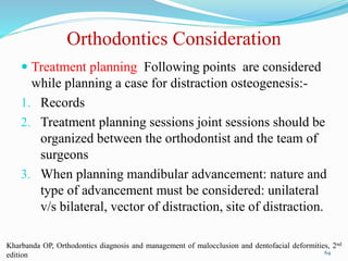 Orthodontics Consideration
 Treatment planning Following points are considered
while planning a case for distraction osteogenesis:-
1. Records
2. Treatment planning sessions joint sessions should be
organized between the orthodontist and the team of
surgeons
3. When planning mandibular advancement: nature and
type of advancement must be considered: unilateral
v/s bilateral, vector of distraction, site of distraction.
64
Kharbanda OP, Orthodontics diagnosis and management of malocclusion and dentofacial deformities, 2nd
edition
 