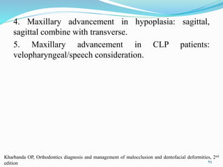 4. Maxillary advancement in hypoplasia: sagittal,
sagittal combine with transverse.
5. Maxillary advancement in CLP patients:
velopharyngeal/speech consideration.
65
Kharbanda OP, Orthodontics diagnosis and management of malocclusion and dentofacial deformities, 2nd
edition
 