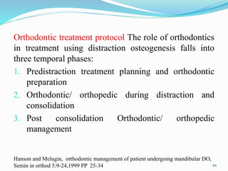 Orthodontic treatment protocol The role of orthodontics
in treatment using distraction osteogenesis falls into
three temporal phases:
1. Predistraction treatment planning and orthodontic
preparation
2. Orthodontic/ orthopedic during distraction and
consolidation
3. Post consolidation Orthodontic/ orthopedic
management
66
Hanson and Melugin, orthodontic management of patient undergoing mandibular DO,
Semin in orthod 5:9-24,1999 PP 25-34
 